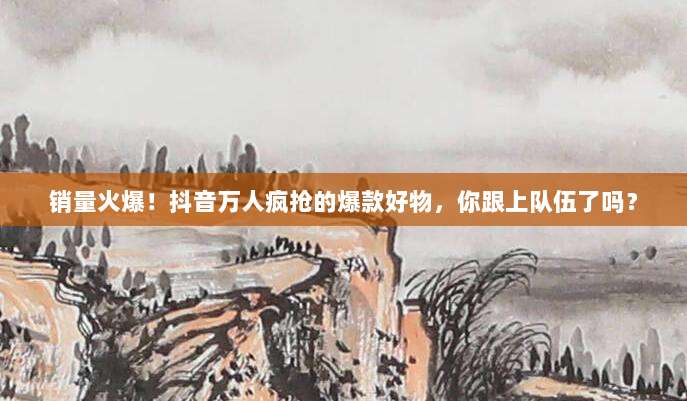 销量火爆!抖音万人疯抢的爆款好物,你跟上队伍了吗?