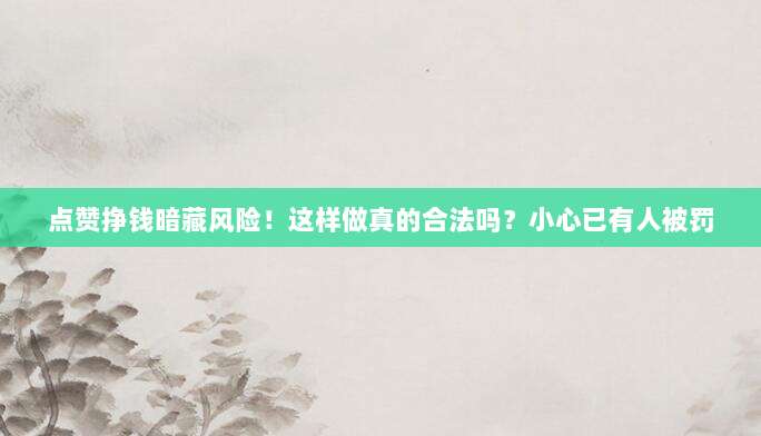 点赞挣钱暗藏风险!这样做真的合法吗?小心已有人被罚