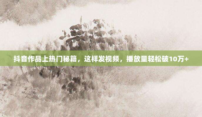 抖音作品上热门秘籍,这样发视频,播放量轻松破10万+