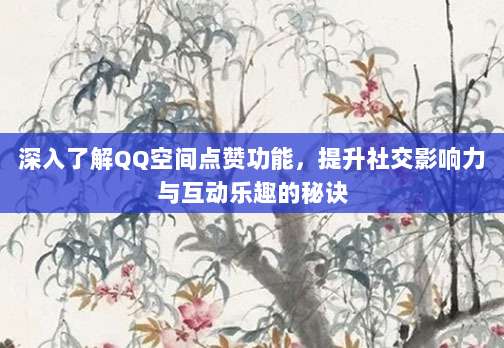 深入了解QQ空间点赞功能,提升社交影响力与互动乐趣的秘诀