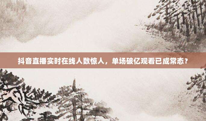 抖音直播实时在线人数惊人,单场破亿观看已成常态?