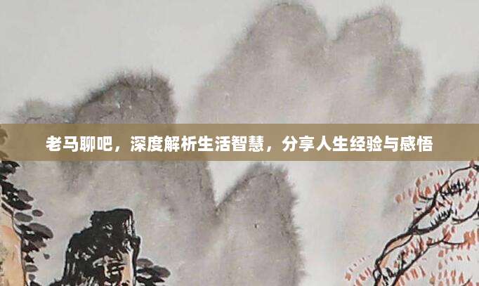 老马聊吧,深度解析生活智慧,分享人生经验与感悟