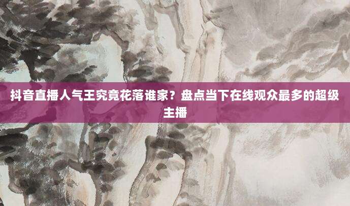 抖音直播人气王究竟花落谁家?盘点当下在线观众最多的超级主播