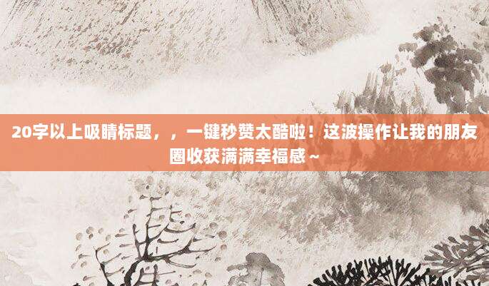 20字以上吸睛标题,,一键秒赞太酷啦!这波操作让我的朋友圈收获满满幸福感~