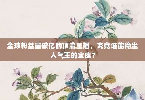 全球粉丝量破亿的顶流主播,究竟谁能稳坐人气王的宝座?