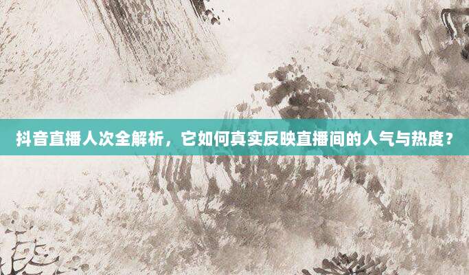 抖音直播人次全解析,它如何真实反映直播间的人气与热度?