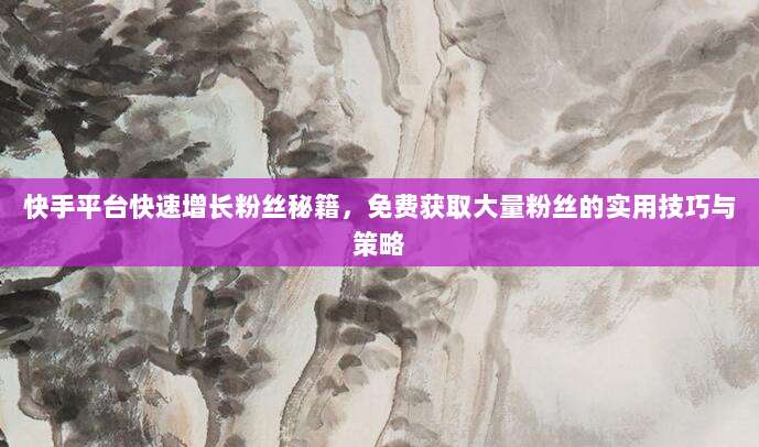 快手平台快速增长粉丝秘籍,免费获取大量粉丝的实用技巧与策略