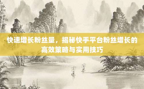 快速增长粉丝量,揭秘快手平台粉丝增长的高效策略与实用技巧