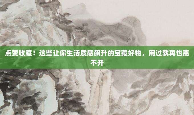 点赞收藏!这些让你生活质感飙升的宝藏好物,用过就再也离不开