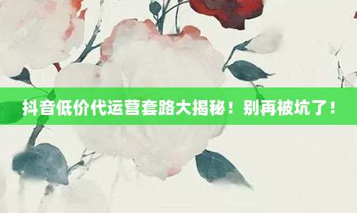 抖音低价代运营套路大揭秘!别再被坑了!