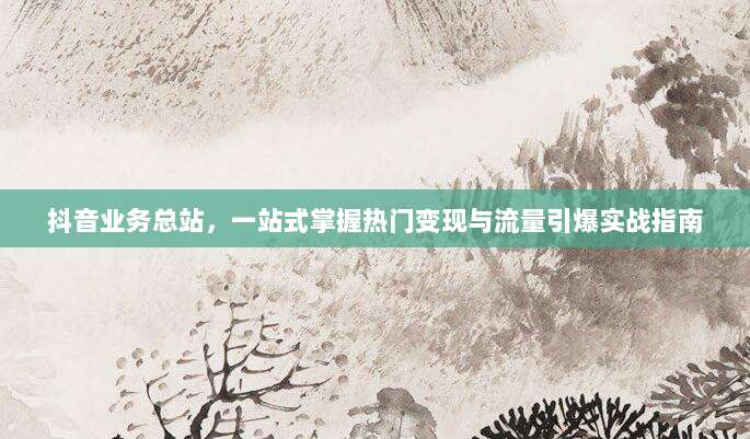 抖音业务总站,一站式掌握热门变现与流量引爆实战指南