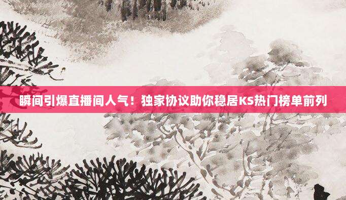 瞬间引爆直播间人气!独家协议助你稳居KS热门榜单前列